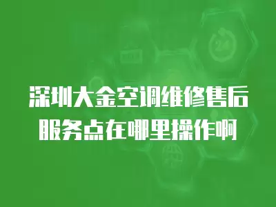 深圳大金空调维修售后服务点在哪里,深圳大金空调维修售后服务点