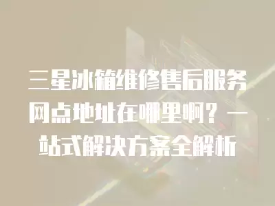 三星冰箱维修售后服务网点地址在哪里啊?一站式解决方案全解析