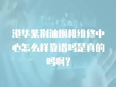 港华紫荆油烟机维修中心怎么样靠谱吗是真的吗啊？