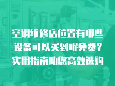 空调维修店位置有哪些设备可以买到呢免费？实用指南助您高效选购
