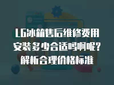 LG冰箱售后维修费用安装多少合适吗啊呢？解析合理价格标准