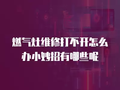 燃气灶维修打不开怎么办小妙招有哪些呢