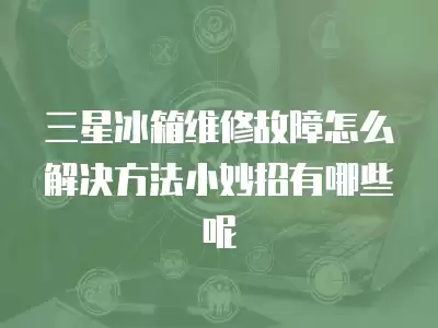 三星冰箱维修故障怎么解决方法小妙招有哪些呢