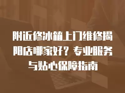 附近修冰箱上门维修揭阳店哪家好？专业服务与贴心保障指南