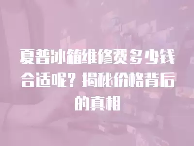 夏普冰箱维修费多少钱合适呢？揭秘价格背后的真相