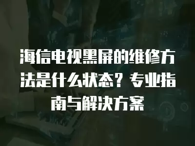 海信电视黑屏的维修方法是什么状态？专业指南与解决方案