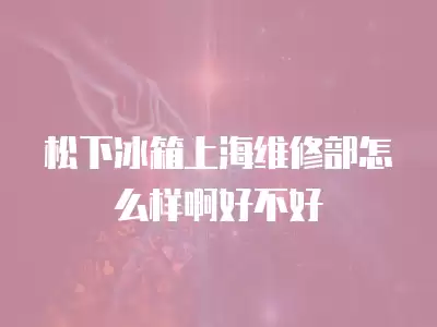 松下冰箱上海维修部怎么样啊好不好