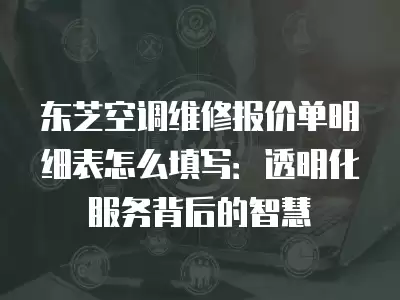 东芝空调维修报价单明细表怎么填写：透明化服务背后的智慧