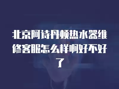 北京阿诗丹顿热水器维修客服在哪里,北京阿诗丹顿热水器维修客服在哪里使用啊啊