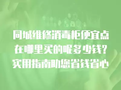 同城维修消毒柜便宜点在哪里买的呢多少钱?实用指南助您省钱省心