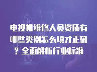 电视机维修人员资质有哪些类别怎么填才正确？全面解析行业标准