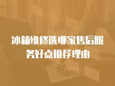 冰箱维修选哪家售后服务好点推荐理由