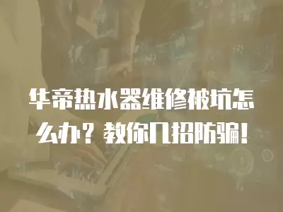华帝热水器维修被坑怎么办？教你几招防骗！