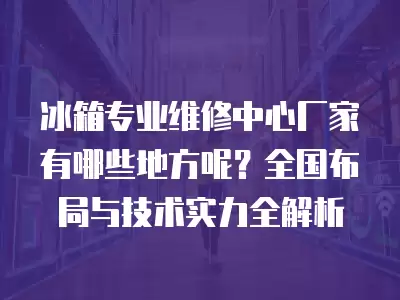 冰箱专业维修中心厂家有哪些地方呢？全国布局与技术实力全解析