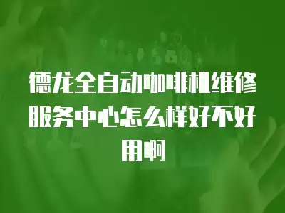 德龙全自动咖啡机维修服务中心怎么样好不好用啊