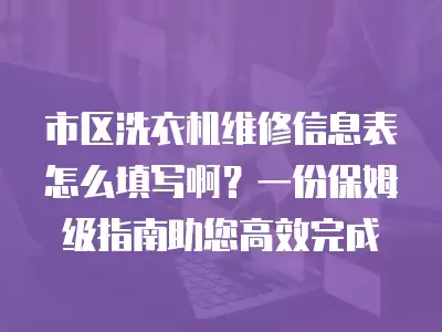 市区洗衣机维修信息表怎么填写啊?一份保姆级指南助您高效完成