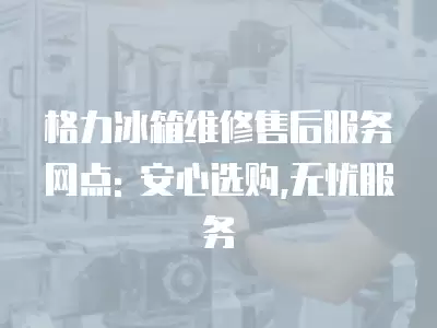 格力冰箱维修售后服务网点: 安心选购,无忧服务