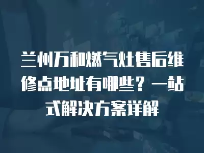 兰州万和燃气灶售后维修点地址有哪些？一站式解决方案详解