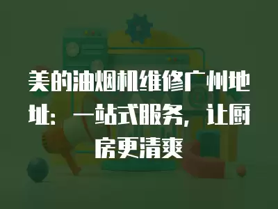 美的油烟机维修广州地址：一站式服务，让厨房更清爽