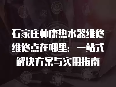 石家庄帅康热水器维修维修点在哪里:一站式解决方案与实用指南