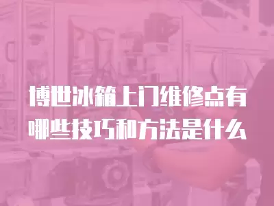 博世冰箱上门维修点有哪些技巧和方法是什么
