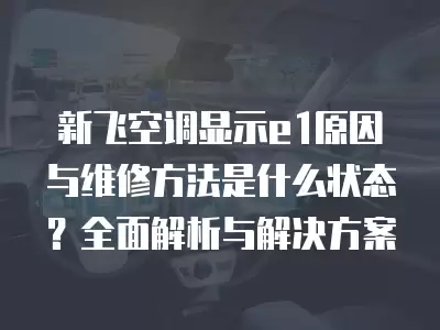 新飞空调显示e1原因与维修方法是什么状态？全面解析与解决方案