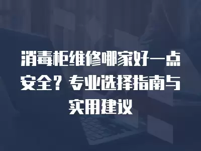 消毒柜维修哪家好一点安全？专业选择指南与实用建议