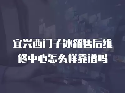 宜兴西门子冰箱售后维修中心怎么样靠谱吗