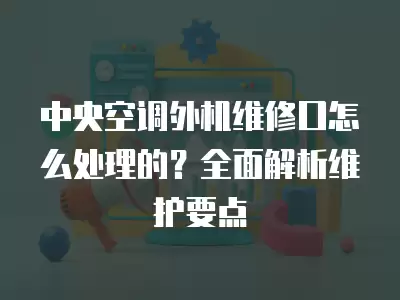 中央空调外机维修口怎么处理的？全面解析维护要点