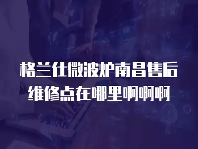 格兰仕微波炉南昌售后维修点在哪里啊啊啊