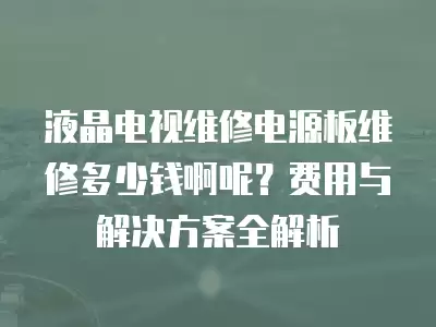 液晶电视维修电源板维修多少钱啊呢？费用与解决方案全解析
