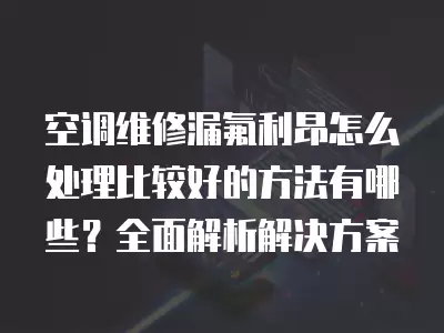 空调维修漏氟利昂怎么处理比较好的方法有哪些？全面解析解决方案