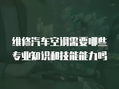 维修汽车空调需要哪些专业知识和技能能力吗