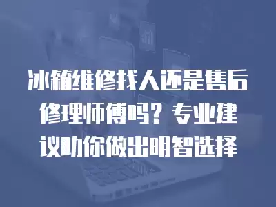 冰箱维修找人还是售后修理师傅吗？专业建议助你做出明智选择