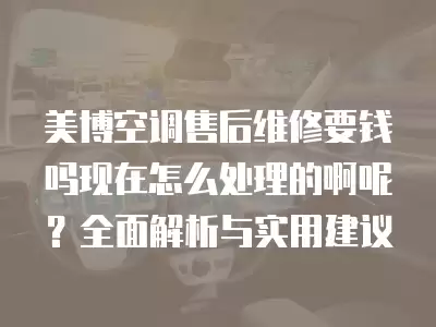 美博空调售后维修要钱吗现在怎么处理的啊呢？全面解析与实用建议