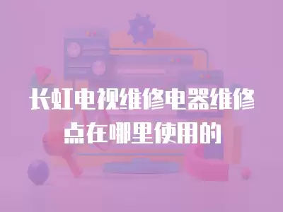 长虹电视维修电器维修点在哪里使用的