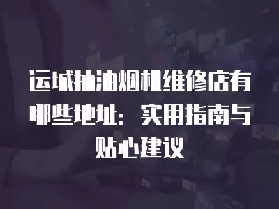 运城抽油烟机维修店有哪些地址：实用指南与贴心建议