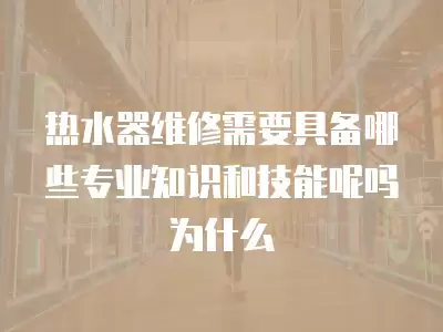热水器维修需要具备哪些专业知识和技能呢吗为什么