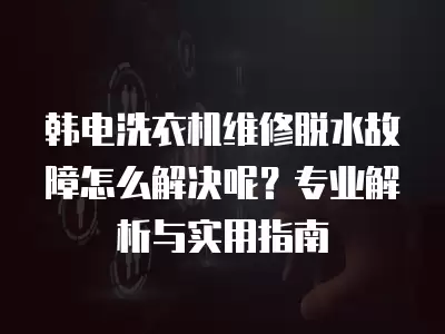 韩电洗衣机维修脱水故障怎么解决呢？专业解析与实用指南