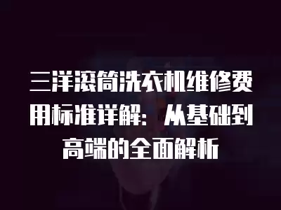 三洋滚筒洗衣机维修费用标准详解：从基础到高端的全面解析