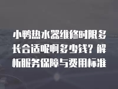 小鸭热水器维修时限多长合适呢啊多少钱？解析服务保障与费用标准