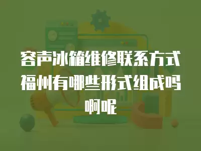 容声冰箱维修联系方式福州有哪些形式组成吗啊呢