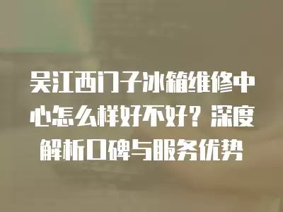 吴江西门子冰箱维修中心怎么样好不好？深度解析口碑与服务优势