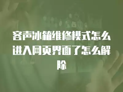 容声冰箱维修模式怎么进入网页界面了怎么解除
