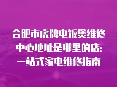 合肥市虎牌电饭煲维修中心地址是哪里的店：一站式家电维修指南