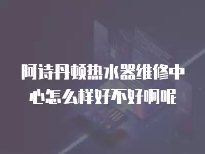 阿诗丹顿热水器维修中心怎么样好不好啊呢
