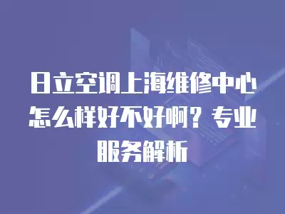 日立空调上海维修中心怎么样好不好啊？专业服务解析