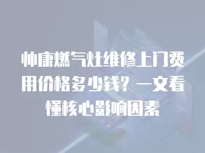 帅康燃气灶维修上门费用价格多少钱？一文看懂核心影响因素