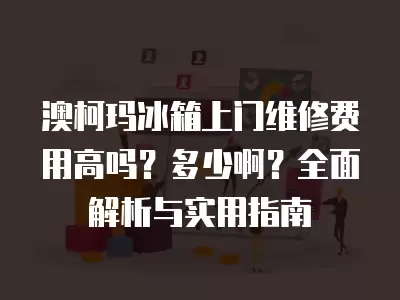 澳柯玛冰箱上门维修费用高吗？多少啊？全面解析与实用指南
