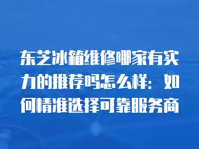 东芝冰箱维修哪家有实力的推荐吗怎么样：如何精准选择可靠服务商